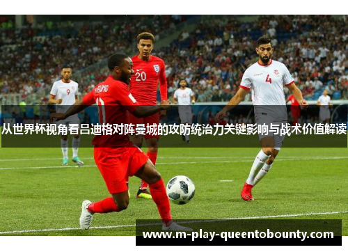 从世界杯视角看吕迪格对阵曼城的攻防统治力关键影响与战术价值解读