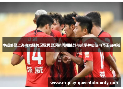 中超落幕上海海港强势卫冕再登顶新周期挑战与荣耀并启航书写王者新篇