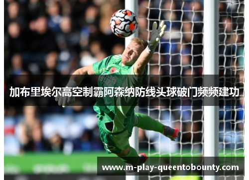 加布里埃尔高空制霸阿森纳防线头球破门频频建功 加布里埃尔高空制霸阿森纳防线头球破门频频建功