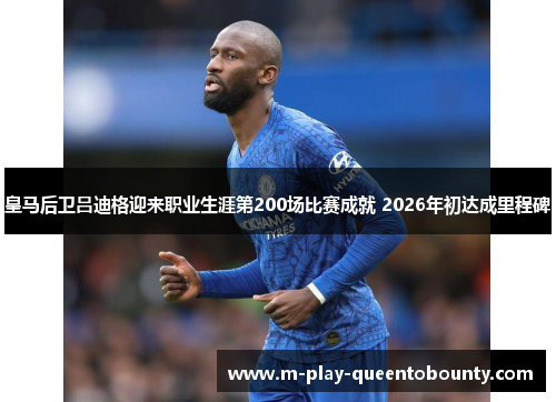 皇马后卫吕迪格迎来职业生涯第200场比赛成就 2026年初达成里程碑 皇马后卫吕迪格迎来职业生涯第200场比赛成就 2026年初达成里程碑